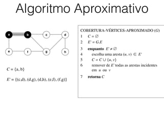 COBERTURA-VÉRTICES-APROXIMADO (G)	

1	

 C = ∅	

2	

 E' = G.E	

3	

 enquanto E' ≠ ∅	

4	

 escolha uma aresta (u, v) ∈ E'	

5	

 C = C ∪ {u, v}	

6	

 remover de E' todas as arestas incidentes
	

 em u ou v	

7	

 retorna C
Algoritmo Aproximativo
b dc
e f
a
g h
C = {a, b}	

!
E' = {(c,d), (d,g), (d,h), (e,f), (f,g)}
 