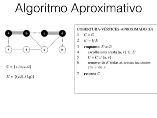 COBERTURA-VÉRTICES-APROXIMADO (G)	

1	

 C = ∅	

2	

 E' = G.E	

3	

 enquanto E' ≠ ∅	

4	

 escolha uma aresta (u, v) ∈ E'	

5	

 C = C ∪ {u, v}	

6	

 remover de E' todas as arestas incidentes
	

 em u ou v	

7	

 retorna C
Algoritmo Aproximativo
b dc
e f
a
g h
C = {a, b, c, d}	

!
E' = {(e,f), (f,g)}
 