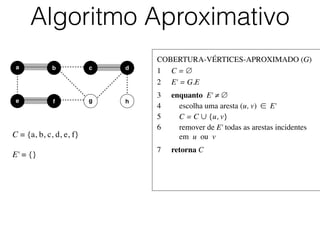 COBERTURA-VÉRTICES-APROXIMADO (G)	

1	

 C = ∅	

2	

 E' = G.E	

3	

 enquanto E' ≠ ∅	

4	

 escolha uma aresta (u, v) ∈ E'	

5	

 C = C ∪ {u, v}	

6	

 remover de E' todas as arestas incidentes
	

 em u ou v	

7	

 retorna C
Algoritmo Aproximativo
b dc
e f
a
g h
C = {a, b, c, d, e, f}	

!
E' = {}
 