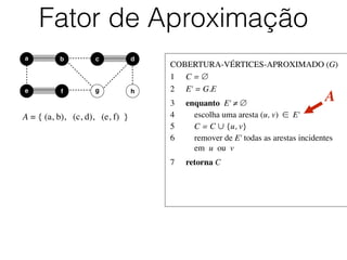 COBERTURA-VÉRTICES-APROXIMADO (G)	

1	

 C = ∅	

2	

 E' = G.E	

3	

 enquanto E' ≠ ∅	

4	

 escolha uma aresta (u, v) ∈ E'	

5	

 C = C ∪ {u, v}	

6	

 remover de E' todas as arestas incidentes
	

 em u ou v	

7	

 retorna C
Fator de Aproximação
b dc
e f
a
g h
A = { (a, b), (c, d), (e, f) }
A
 