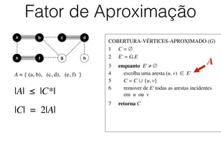 COBERTURA-VÉRTICES-APROXIMADO (G)	

1	

 C = ∅	

2	

 E' = G.E	

3	

 enquanto E' ≠ ∅	

4	

 escolha uma aresta (u, v) ∈ E'	

5	

 C = C ∪ {u, v}	

6	

 remover de E' todas as arestas incidentes
	

 em u ou v	

7	

 retorna C
Fator de Aproximação
b dc
e f
a
g h
A = { (a, b), (c, d), (e, f) }
A
|A| ≤ |C*|
|C| = 2|A|
 