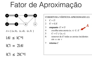 COBERTURA-VÉRTICES-APROXIMADO (G)	

1	

 C = ∅	

2	

 E' = G.E	

3	

 enquanto E' ≠ ∅	

4	

 escolha uma aresta (u, v) ∈ E'	

5	

 C = C ∪ {u, v}	

6	

 remover de E' todas as arestas incidentes
	

 em u ou v	

7	

 retorna C
Fator de Aproximação
b dc
e f
a
g h
A = { (a, b), (c, d), (e, f) }
A
|A| ≤ |C*|
|C| = 2|A|
|C| ≤ 2|C*|
 