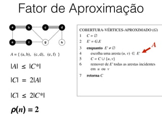 COBERTURA-VÉRTICES-APROXIMADO (G)	

1	

 C = ∅	

2	

 E' = G.E	

3	

 enquanto E' ≠ ∅	

4	

 escolha uma aresta (u, v) ∈ E'	

5	

 C = C ∪ {u, v}	

6	

 remover de E' todas as arestas incidentes
	

 em u ou v	

7	

 retorna C
Fator de Aproximação
b dc
e f
a
g h
A = { (a, b), (c, d), (e, f) }
A
|A| ≤ |C*|
|C| = 2|A|
|C| ≤ 2|C*|
ρ(n) = 2
 