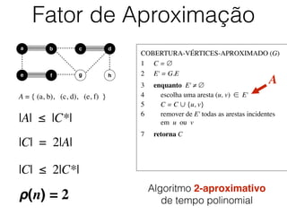 COBERTURA-VÉRTICES-APROXIMADO (G)	

1	

 C = ∅	

2	

 E' = G.E	

3	

 enquanto E' ≠ ∅	

4	

 escolha uma aresta (u, v) ∈ E'	

5	

 C = C ∪ {u, v}	

6	

 remover de E' todas as arestas incidentes
	

 em u ou v	

7	

 retorna C
Fator de Aproximação
b dc
e f
a
g h
A = { (a, b), (c, d), (e, f) }
A
|A| ≤ |C*|
|C| = 2|A|
|C| ≤ 2|C*|
ρ(n) = 2
Algoritmo 2-aproximativo
de tempo polinomial
 