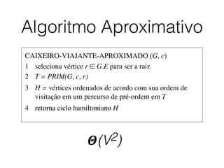Algoritmo Aproximativo
𝜣(V2)
CAIXEIRO-VIAJANTE-APROXIMADO (G, c)	

1	

 seleciona vértice r ∈ G.E para ser a raiz	

2	

 T = PRIM(G, c, r)	

3	

 H = vértices ordenados de acordo com sua ordem de 	

	

 visitação em um percurso de pré-ordem em T	

4	

 retorna ciclo hamiltoniano H
 