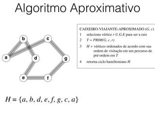 CAIXEIRO-VIAJANTE-APROXIMADO (G, c)	

1	

 seleciona vértice r ∈ G.E para ser a raiz	

2	

 T = PRIM(G, c, r)	

3	

 H = vértices ordenados de acordo com sua
	

 	

 ordem de visitação em um percurso de
	

 	

 pré-ordem em T	

4	

 retorna ciclo hamiltoniano H
Algoritmo Aproximativo
H = {a, b, d, e, f, g, c, a}
b
d
c
e f
a g
 