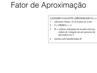 CAIXEIRO-VIAJANTE-APROXIMADO (G, c)	

1	

 seleciona vértice r ∈ G.E para ser a raiz	

2	

 T = PRIM(G, c, r)	

3	

 H = vértices ordenados de acordo com sua
	

 	

 ordem de visitação em um percurso de
	

 	

 pré-ordem em T	

4	

 retorna ciclo hamiltoniano H
Fator de Aproximação
 