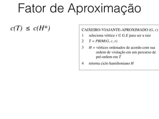 CAIXEIRO-VIAJANTE-APROXIMADO (G, c)	

1	

 seleciona vértice r ∈ G.E para ser a raiz	

2	

 T = PRIM(G, c, r)	

3	

 H = vértices ordenados de acordo com sua
	

 	

 ordem de visitação em um percurso de
	

 	

 pré-ordem em T	

4	

 retorna ciclo hamiltoniano H
Fator de Aproximação
c(T) ≤ c(H*)
 
