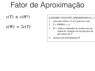 CAIXEIRO-VIAJANTE-APROXIMADO (G, c)	

1	

 seleciona vértice r ∈ G.E para ser a raiz	

2	

 T = PRIM(G, c, r)	

3	

 H = vértices ordenados de acordo com sua
	

 	

 ordem de visitação em um percurso de
	

 	

 pré-ordem em T	

4	

 retorna ciclo hamiltoniano H
Fator de Aproximação
c(T) ≤ c(H*)
c(W) = 2c(T)
 