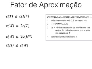 CAIXEIRO-VIAJANTE-APROXIMADO (G, c)	

1	

 seleciona vértice r ∈ G.E para ser a raiz	

2	

 T = PRIM(G, c, r)	

3	

 H = vértices ordenados de acordo com sua
	

 	

 ordem de visitação em um percurso de
	

 	

 pré-ordem em T	

4	

 retorna ciclo hamiltoniano H
Fator de Aproximação
c(T) ≤ c(H*)
c(W) = 2c(T)
c(W) ≤ 2c(H*)
c(H) ≤ c(W)
 