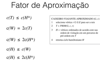 CAIXEIRO-VIAJANTE-APROXIMADO (G, c)	

1	

 seleciona vértice r ∈ G.E para ser a raiz	

2	

 T = PRIM(G, c, r)	

3	

 H = vértices ordenados de acordo com sua
	

 	

 ordem de visitação em um percurso de
	

 	

 pré-ordem em T	

4	

 retorna ciclo hamiltoniano H
Fator de Aproximação
c(T) ≤ c(H*)
c(W) = 2c(T)
c(W) ≤ 2c(H*)
c(H) ≤ c(W)
c(H) ≤ 2c(H*)
 