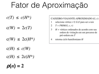CAIXEIRO-VIAJANTE-APROXIMADO (G, c)	

1	

 seleciona vértice r ∈ G.E para ser a raiz	

2	

 T = PRIM(G, c, r)	

3	

 H = vértices ordenados de acordo com sua
	

 	

 ordem de visitação em um percurso de
	

 	

 pré-ordem em T	

4	

 retorna ciclo hamiltoniano H
Fator de Aproximação
c(T) ≤ c(H*)
c(W) = 2c(T)
c(W) ≤ 2c(H*)
c(H) ≤ c(W)
c(H) ≤ 2c(H*)
ρ(n) = 2
 
