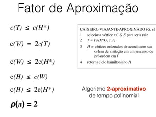 CAIXEIRO-VIAJANTE-APROXIMADO (G, c)	

1	

 seleciona vértice r ∈ G.E para ser a raiz	

2	

 T = PRIM(G, c, r)	

3	

 H = vértices ordenados de acordo com sua
	

 	

 ordem de visitação em um percurso de
	

 	

 pré-ordem em T	

4	

 retorna ciclo hamiltoniano H
Fator de Aproximação
c(T) ≤ c(H*)
c(W) = 2c(T)
c(W) ≤ 2c(H*)
c(H) ≤ c(W)
c(H) ≤ 2c(H*)
ρ(n) = 2
Algoritmo 2-aproximativo
de tempo polinomial
 
