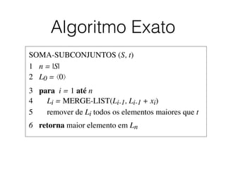 Algoritmo Exato
SOMA-SUBCONJUNTOS (S, t)	

1	

 n = |S|	

2	

 L0 = ⟨0⟩	

3	

 para i = 1 até n	

4	

 Li = MERGE-LIST(Li-1, Li-1 + xi)	

5	

 remover de Li todos os elementos maiores que t	

6	

 retorna maior elemento em Ln
 