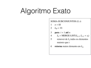 Algoritmo Exato
SOMA-SUBCONJUNTOS (S, t)	

1	

 n = |S|	

2	

 L0 = ⟨0⟩	

3	

 para i = 1 até n	

4	

 Li = MERGE-LIST(Li-1, Li-1 + xi)	

5	

 remover de Li todos os elementos
	

 maiores que t	

6	

 retorna maior elemento em Ln
 