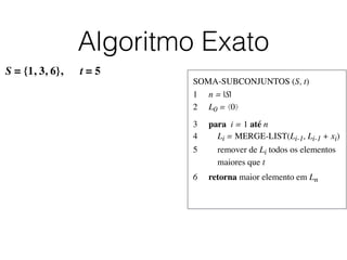 Algoritmo Exato
SOMA-SUBCONJUNTOS (S, t)	

1	

 n = |S|	

2	

 L0 = ⟨0⟩	

3	

 para i = 1 até n	

4	

 Li = MERGE-LIST(Li-1, Li-1 + xi)	

5	

 remover de Li todos os elementos
	

 maiores que t	

6	

 retorna maior elemento em Ln
S = {1, 3, 6}, t = 5
 