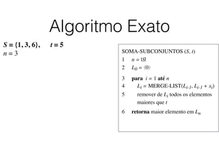 Algoritmo Exato
SOMA-SUBCONJUNTOS (S, t)	

1	

 n = |S|	

2	

 L0 = ⟨0⟩	

3	

 para i = 1 até n	

4	

 Li = MERGE-LIST(Li-1, Li-1 + xi)	

5	

 remover de Li todos os elementos
	

 maiores que t	

6	

 retorna maior elemento em Ln
S = {1, 3, 6}, t = 5
n = 3
 