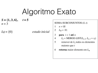 Algoritmo Exato
SOMA-SUBCONJUNTOS (S, t)	

1	

 n = |S|	

2	

 L0 = ⟨0⟩	

3	

 para i = 1 até n	

4	

 Li = MERGE-LIST(Li-1, Li-1 + xi)	

5	

 remover de Li todos os elementos
	

 maiores que t	

6	

 retorna maior elemento em Ln
S = {1, 3, 6}, t = 5
n = 3
L0 = {0}	

 	

 	

 	

 	

 estado inicial
 