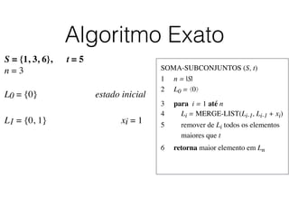 Algoritmo Exato
SOMA-SUBCONJUNTOS (S, t)	

1	

 n = |S|	

2	

 L0 = ⟨0⟩	

3	

 para i = 1 até n	

4	

 Li = MERGE-LIST(Li-1, Li-1 + xi)	

5	

 remover de Li todos os elementos
	

 maiores que t	

6	

 retorna maior elemento em Ln
S = {1, 3, 6}, t = 5
n = 3
L0 = {0}	

 	

 	

 	

 	

 estado inicial
L1 = {0, 1}	

 	

 	

 	

 	

 	

 xi = 1	

 