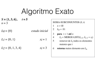 Algoritmo Exato
SOMA-SUBCONJUNTOS (S, t)	

1	

 n = |S|	

2	

 L0 = ⟨0⟩	

3	

 para i = 1 até n	

4	

 Li = MERGE-LIST(Li-1, Li-1 + xi)	

5	

 remover de Li todos os elementos
	

 maiores que t	

6	

 retorna maior elemento em Ln
S = {1, 3, 6}, t = 5
n = 3
L0 = {0}	

 	

 	

 	

 	

 estado inicial
L1 = {0, 1}	

 	

 	

 	

 	

 	

 xi = 1	

L2 = {0, 1, 3, 4}	

 	

 	

 	

 	

 xi = 3	

 