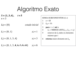 Algoritmo Exato
SOMA-SUBCONJUNTOS (S, t)	

1	

 n = |S|	

2	

 L0 = ⟨0⟩	

3	

 para i = 1 até n	

4	

 Li = MERGE-LIST(Li-1, Li-1 + xi)	

5	

 remover de Li todos os elementos
	

 maiores que t	

6	

 retorna maior elemento em Ln
S = {1, 3, 6}, t = 5
n = 3
L0 = {0}	

 	

 	

 	

 	

 estado inicial
L1 = {0, 1}	

 	

 	

 	

 	

 	

 xi = 1	

L2 = {0, 1, 3, 4}	

 	

 	

 	

 	

 xi = 3	

L3 = {0, 1, 3, 4, 6, 7, 9, 10}	

	

 xi = 6	

 