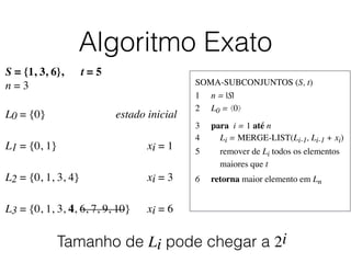 Algoritmo Exato
SOMA-SUBCONJUNTOS (S, t)	

1	

 n = |S|	

2	

 L0 = ⟨0⟩	

3	

 para i = 1 até n	

4	

 Li = MERGE-LIST(Li-1, Li-1 + xi)	

5	

 remover de Li todos os elementos
	

 maiores que t	

6	

 retorna maior elemento em Ln
S = {1, 3, 6}, t = 5
n = 3
L0 = {0}	

 	

 	

 	

 	

 estado inicial
L1 = {0, 1}	

 	

 	

 	

 	

 	

 xi = 1	

L2 = {0, 1, 3, 4}	

 	

 	

 	

 	

 xi = 3	

L3 = {0, 1, 3, 4, 6, 7, 9, 10}	

	

 xi = 6	

Tamanho de Li pode chegar a 2i
 