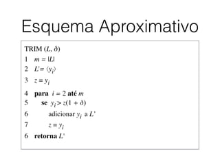 Esquema Aproximativo
TRIM (L, δ)	

1	

 m = |L|	

2	

 L'= ⟨yi⟩	

3	

 z = yi	

4	

 para i = 2 até m	

5	

 se yi > z(1 + δ)	

6	

 adicionar yi a L’	

7	

 z = yi	

6	

 retorna L'	

 