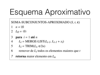 Esquema Aproximativo
SOMA-SUBCONJUNTOS-APROXIMADO (S, t, ϵ)	

1	

 n = |S|	

2	

 L0 = ⟨0⟩	

3	

 para i = 1 até n	

4	

 Li = MERGE-LIST(Li-1, Li-1 + xi)	

5	

 Li = TRIM(Li, ϵ/2n)	

6	

 remover de Li todos os elementos maiores que t	

7	

 retorna maior elemento em Ln
 