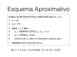 Esquema Aproximativo
SOMA-SUBCONJUNTOS-APROXIMADO (S, t, ϵ)	

1	

 n = |S|	

2	

 L0 = ⟨0⟩	

3	

 para i = 1 até n	

4	

 Li = MERGE-LIST(Li-1, Li-1 + xi)	

5	

 Li = TRIM(Li, ϵ/2n)	

6	

 remover de Li todos os elementos maiores que t	

7	

 retorna maior elemento em Ln
Se n = 4 e ϵ = 0.4 então δ = ϵ / 8 = 0,05
 