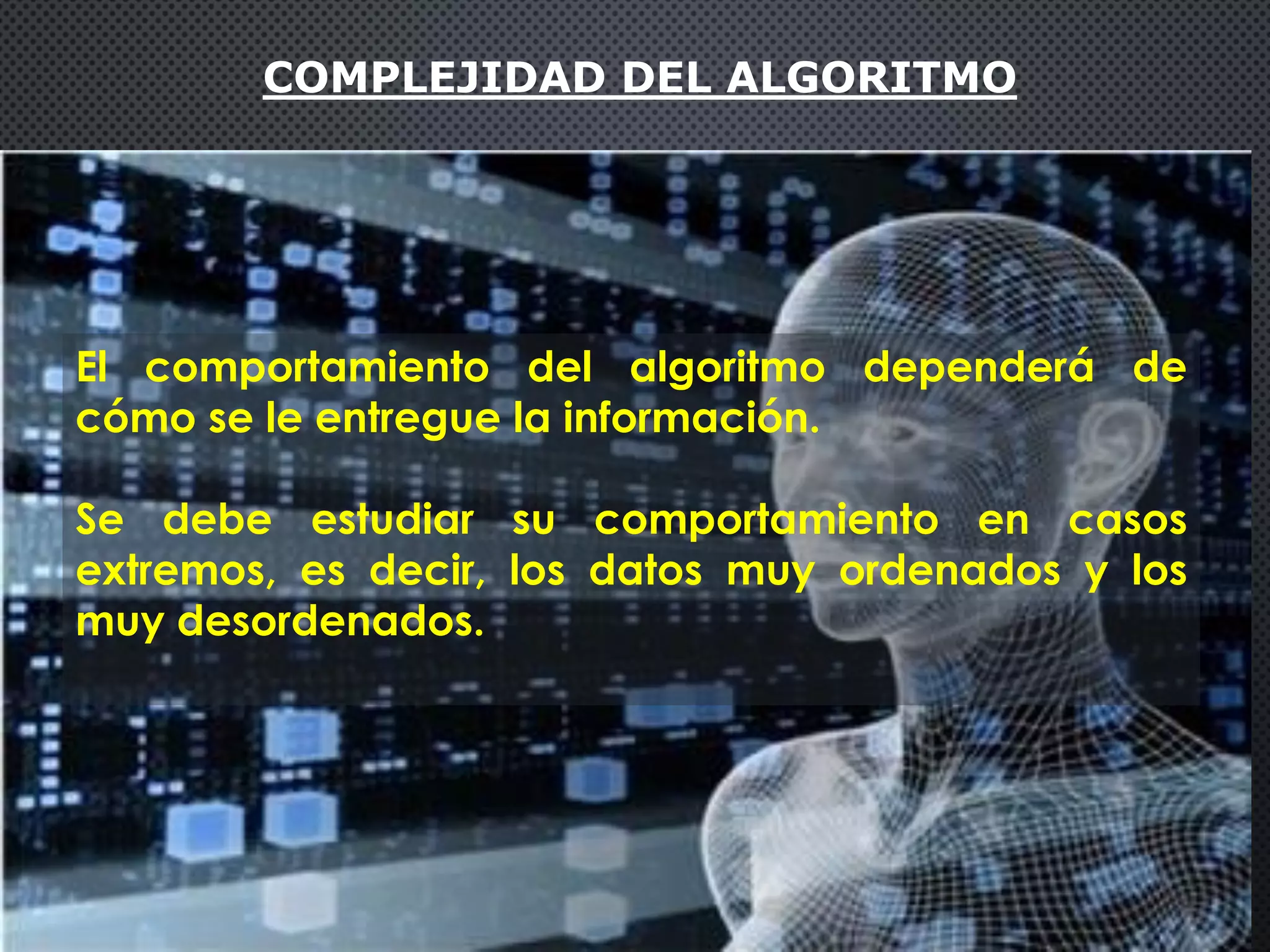 COMPLEJIDAD DEL ALGORITMO
El comportamiento del algoritmo dependerá de
cómo se le entregue la información.
Se debe estudiar su comportamiento en casos
extremos, es decir, los datos muy ordenados y los
muy desordenados.
 