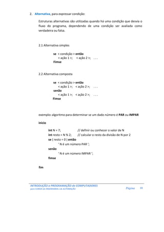 INTRODUÇÃO a PROGRAMAÇÃO de COMPUTADORES
para CURSOS de ENGENHARIA e de AUTOMAÇÃO Página 10
2. Alternativa, para expressar condição:
Estruturas alternativas são utilizadas quando há uma condição que desvia o
fluxo do programa, dependendo de uma condição ser avaliada como
verdadeira ou falsa.
2.1 Alternativa simples
se < condição > então
< ação 1 >; < ação 2 >; . . .
Fimse
2.2 Alternativa composta
se < condição > então
< ação 1 >; < ação 2 >; . . .
senão
< ação 1 >; < ação 2 >; . . .
Fimse
exemplo: algoritmo para determinar se um dado número é PAR ou IMPAR
inicio
int N = 7; // definir ou conhecer o valor de N
int resto = N % 2; // calcular o resto da divisão de N por 2
se ( resto = 0 ) então
‘ N é um número PAR ‘;
senão
‘ N é um número IMPAR ‘;
fimse
fim
 