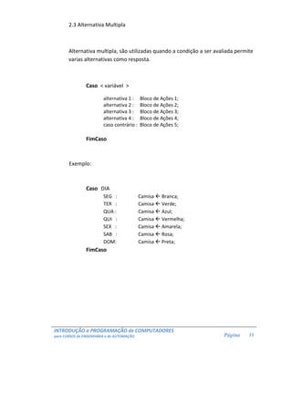 INTRODUÇÃO a PROGRAMAÇÃO de COMPUTADORES
para CURSOS de ENGENHARIA e de AUTOMAÇÃO Página 11
2.3 Alternativa Multipla
Alternativa multipla, são utilizadas quando a condição a ser avaliada permite
varias alternativas como resposta.
Caso < variável >
alternativa 1 : Bloco de Ações 1;
alternativa 2 : Bloco de Ações 2;
alternativa 3 : Bloco de Ações 3;
alternativa 4 : Bloco de Ações 4;
caso contrário : Bloco de Ações 5;
FimCaso
Exemplo:
Caso DIA
SEG : Camisa Branca;
TER : Camisa Verde;
QUA : Camisa Azul;
QUI : Camisa Vermelha;
SEX : Camisa Amarela;
SAB : Camisa Rosa;
DOM: Camisa Preta;
FimCaso
 