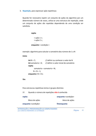 INTRODUÇÃO a PROGRAMAÇÃO de COMPUTADORES
para CURSOS de ENGENHARIA e de AUTOMAÇÃO Página 12
3. Repetição, para expressar ação repetitivas:
Quando for necessário repetir um conjunto de ações do algoritmo por um
determinado número de vezes, utiliza-se uma estrutura de repetição, onde
um conjunto de ações são repetidas dependendo de uma condição ser
satisfeita.
repita
< ação 1 >;
< ação 2 >;
. . .
enquanto < condição >
exemplo: algoritmo para calcular o somatório dos número de 1 a N
inicio
int N = 7; // definir ou conhecer o valor de N
int somatorio = 0; // definir o valor inicial do somatório
repita
somatorio = somatorio + N;
N = N – 1;
enquanto ( N > 0 );
fim
Para estruturas repetitivas temos 2 grupos distintos:
1ª. Quando o número de repetições não é conhecida
repita enquanto <condição>
Bloco de ações bloco de ações
enquanto <condição> fimenquanto
 