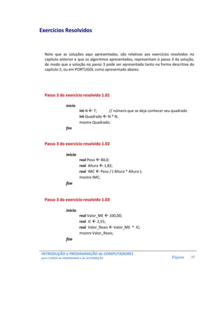INTRODUÇÃO a PROGRAMAÇÃO de COMPUTADORES
para CURSOS de ENGENHARIA e de AUTOMAÇÃO Página 15
Exercícios Resolvidos
Note que as soluções aqui apresentadas, são relativas aos exercícios resolvidos no
capítulo anterior e que os algoritmos apresentados, representam o passo 3 da solução,
de modo que a solução no passo 3 pode ser apresentada tanto na forma descritiva do
capítulo 2, ou em PORTUGOL como apresentado abaixo.
Passo 3 do exercício resolvido 1.01
inicio
int N 7; // número que se deja conhecer seu quadrado
int Quadrado N * N;
mostre Quadrado;
fim
Passo 3 do exercício resolvido 1.02
inicio
real Peso 80,0;
real Altura 1,82;
real IMC Peso / ( Altura * Altura );
mostre IMC;
fim
Passo 3 do exercício resolvido 1.03
inicio
real Valor_ME 100,00;
real IC 2,55;
real Valor_Reais Valor_ME * IC;
mostre Valor_Reais;
fim
 