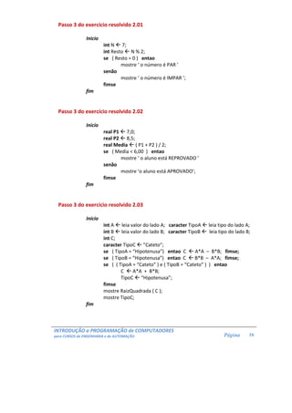 INTRODUÇÃO a PROGRAMAÇÃO de COMPUTADORES
para CURSOS de ENGENHARIA e de AUTOMAÇÃO Página 16
Passo 3 do exercício resolvido 2.01
Inicio
int N 7;
int Resto N % 2;
se ( Resto = 0 ) entao
mostre ‘ o número é PAR ’
senão
mostre ‘ o número é IMPAR ’;
fimse
fim
Passo 3 do exercício resolvido 2.02
Inicio
real P1 7,0;
real P2 8,5;
real Media ( P1 + P2 ) / 2;
se ( Media < 6,00 ) entao
mostre ‘ o aluno está REPROVADO ’
senão
mostre ‘o aluno está APROVADO’;
fimse
fim
Passo 3 do exercício resolvido 2.03
Inicio
int A leia valor do lado A; caracter TipoA leia tipo do lado A;
int B leia valor do lado B; caracter TipoB leia tipo do lado B;
int C;
caracter TipoC ”Cateto”;
se ( TipoA = “Hipotenusa”) entao C A*A – B*B; fimse;
se ( TipoB = “Hipotenusa”) entao C B*B – A*A; fimse;
se ( ( TipoA = “Cateto” ) e ( TipoB = “Cateto” ) ) entao
C A*A + B*B;
TipoC “Hipotenusa”;
fimse
mostre RaizQuadrada ( C );
mostre TipoC;
fim
 