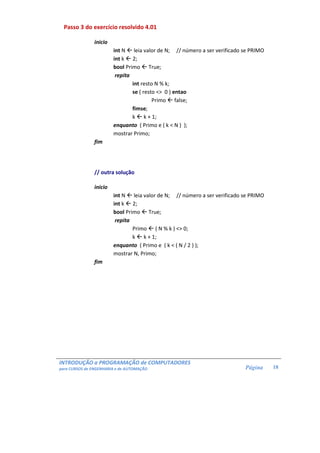 INTRODUÇÃO a PROGRAMAÇÃO de COMPUTADORES
para CURSOS de ENGENHARIA e de AUTOMAÇÃO Página 18
Passo 3 do exercício resolvido 4.01
inicio
int N leia valor de N; // número a ser verificado se PRIMO
int k 2;
bool Primo True;
repita
int resto N % k;
se ( resto <> 0 ) entao
Primo false;
fimse;
k k + 1;
enquanto ( Primo e ( k < N ) );
mostrar Primo;
fim
// outra solução
inicio
int N leia valor de N; // número a ser verificado se PRIMO
int k 2;
bool Primo True;
repita
Primo ( N % k ) <> 0;
k k + 1;
enquanto ( Primo e ( k < ( N / 2 ) );
mostrar N, Primo;
fim
 
