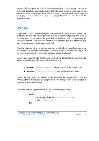 INTRODUÇÃO a PROGRAMAÇÃO de COMPUTADORES
para CURSOS de ENGENHARIA e de AUTOMAÇÃO Página 2
A principal vantagem do uso de pseudolinguagens é a flexibilidade, todavia a
utilização de ações especiais com regras definidas pode ajudar na modelagem e na
posterior transcrição do problema para o universo computacional. Neste aspecto
Portugol, tem a flexibilidade de poder ser adaptada facilmente as estruturas da
linguagem real.
PORTUGOL
PORTUGOL é uma pseudolinguagem que permite ao programador pensar no
problema em si e não no equipamento que irá executar o algoritmo. Em geral, a
medida que o programador vai ganhando experiência, existe a tendência de
utilização do PORTUGOL ainda no universo Real tornando mais fácil a transposição
do problema para o universo Computacional.
Todavia, devemos observar que mesmo com a utilização de pseudolinguagem na
modelagem de soluções, é importante considerar-mos a sintaxe (em relação à
forma) e a semântica (em relação ao conteúdo ou seu significado).
Lembre que na construção de algoritmo mostrada no tópico anterior, identificamos
dois conceitos básicos e fundamentais dos algoritmos.
Memória ( Estruturas de Dados ) para manipulação das informações.
Algoritmo ( Estruturas de Controle ) para manipulação das ações.
Esses conceitos estão representados nas linguagens de programação, reais ou
virtuais, através de variáveis (para representar a memória) e ações (para expressar a
solução na forma algoritmica).
A estrutura de um algoritmo em PORTUGOL pode ser dada como:
início
< declarações de variáveis > ( estrutura de dados )
< ações > ( algoritmo )
fim
 