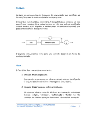 INTRODUÇÃO a PROGRAMAÇÃO de COMPUTADORES
para CURSOS de ENGENHARIA e de AUTOMAÇÃO Página 3
Variáveis
Variáveis são componentes das linguagens de programação, que identificam as
informações que estão sendo manipuladas pelos programas.
Uma variável é um local (área na memória do computador) que armazena um tipo
específico de conteúdo. Uma variável contém um valor que pode ser modificado
durante a execução do programa. A variável possui um identificador (nome), que
pode ser representado da seguinte forma:
O diagrama acima, mostra a forma como uma variável é declarada em função de
um tipo associado.
Tipos
O Tipo define duas características importantes:
1. Intervalo de valores possíveis.
Por exemplo: se pensarmos em números naturais, estamos identificando
o conjunto de números inteiros e não negativos (inclui o zero).
2. Conjunto de operações que podem ser realizados.
Os mesmos números naturais, admitem as 4 operações aritméticas
básicas: ´adição´, ´subtração´, ´multiplicação´ e ´divisão´, mas não
admitem por exemplo operações de conjunto, como União e Interseção.
 