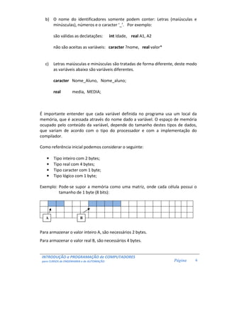 INTRODUÇÃO a PROGRAMAÇÃO de COMPUTADORES
para CURSOS de ENGENHARIA e de AUTOMAÇÃO Página 6
b) O nome do identificadores somente podem conter: Letras (maiúsculas e
minúsculas), números e o caracter ‘_’. Por exemplo:
são válidas as declatações: int Idade, real A1, A2
não são aceitas as variáveis: caracter ?nome, real valor*
c) Letras maiúsculas e minúsculas são tratadas de forma diferente, deste modo
as variáveis abaixo são variáveis diferentes.
caracter Nome_Aluno, Nome_aluno;
real media, MEDIA;
É importante entender que cada variável definida no programa usa um local da
memória, que é acessada através do nome dado a variável. O espaço de memória
ocupado pelo conteúdo da variável, depende do tamanho destes tipos de dados,
que variam de acordo com o tipo do processador e com a implementação do
compilador.
Como referência inicial podemos considerar o seguinte:
• Tipo inteiro com 2 bytes;
• Tipo real com 4 bytes;
• Tipo caracter com 1 byte;
• Tipo lógico com 1 byte;
Exemplo: Pode-se supor a memória como uma matriz, onde cada célula possui o
tamanho de 1 byte (8 bits):
Para armazenar o valor inteiro A, são necessários 2 bytes.
Para armazenar o valor real B, são necessários 4 bytes.
BA
 