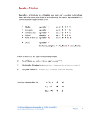 INTRODUÇÃO a PROGRAMAÇÃO de COMPUTADORES
para CURSOS de ENGENHARIA e de AUTOMAÇÃO Página 8
Operadores Aritméticos
Operadores aritméticos são utilizados para expressar equações matemáticas.
Neste estágio vamos nos deter ao entendimento de apenas alguns operadores
conhecidos como operadores básicos.
• Adição: operador + ex: Z X + Y;
• Subtração: operador - ex: Z X - Y;
• Multiplicação: operador * ex: Z X * Y;
• Divisão: operador / ex: Z X / Y;
• Resto da divisão: operador % ex: R X % Y;
• União: operador +
Ex: Nome_Completo Pre_Nome + Sobre_Nome;
Ordem de execução dos operadores em expressões:
1º. Resolvidos o que estiver interno a parenteses ´(´ ´)´
2º. Multiplição, Divisão e Resto ( primeiro o da esquerda, se houver empate )
3º. Adição e Subtração ( primeiro o da esquerda, se houver empate )
Exemplos: os resultados de: 10 / 2 + 5 10
10 / 2 * 5 25
10 / ( 2 * 5 ) 1
 