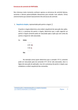 INTRODUÇÃO a PROGRAMAÇÃO de COMPUTADORES
para CURSOS de ENGENHARIA e de AUTOMAÇÃO Página 9
Estruturas de controle de PORTUGOL
Nos interessa neste momento conhecer apenas as estruturas de controle básicas,
variantes e demais potencialidades deixaremos para estudar mais adiante. Vimos
anteriormente que existem basicamente três estruturas de controle:
1. Sequência simples, representada pelo ponto e virgula ´;´
O ponto e virgula determina uma ordem sequêncial de execução das ações.
Isto é, a presença do ponto e virgula, determina que a ação seguinte ao
ponto e virgula somente pode ser executada após a ação que vem antes do
ponto e virgula ter sido executada.
Ex: inicio
. . . .
X 10;
Y X;
. . . .
fim
No exemplo acima quem determina que o comado Y X, somente
pode ser executada após do comando X 10 ter sido executado, não é a
lógica de execução da aplicação, mas sim a presença do ponto e virgula, que
estabelece a ordem sequêncial dos comandos.
 