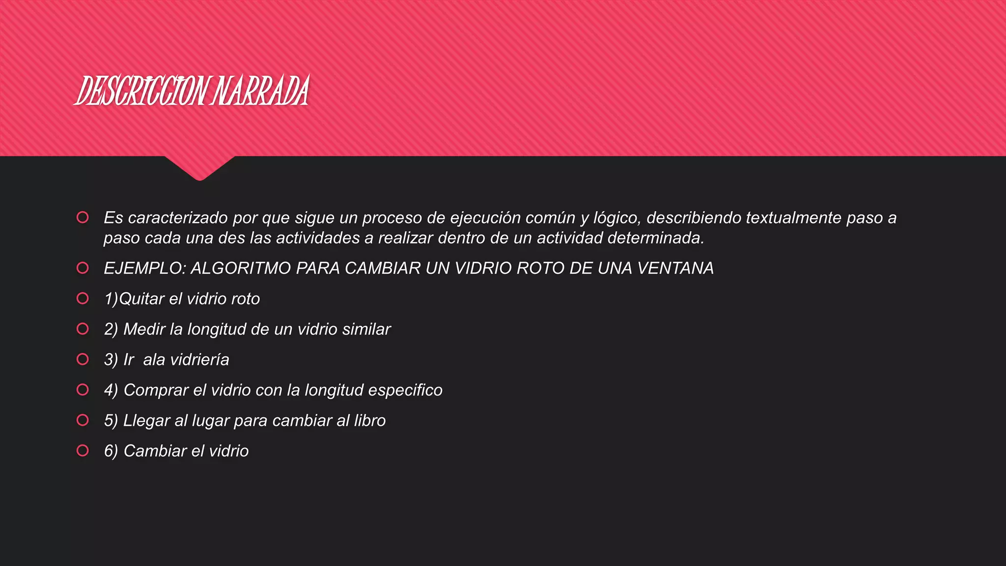 DESCRICCION NARRADA
 Es caracterizado por que sigue un proceso de ejecución común y lógico, describiendo textualmente paso a
paso cada una des las actividades a realizar dentro de un actividad determinada.
 EJEMPLO: ALGORITMO PARA CAMBIAR UN VIDRIO ROTO DE UNA VENTANA
 1)Quitar el vidrio roto
 2) Medir la longitud de un vidrio similar
 3) Ir ala vidriería
 4) Comprar el vidrio con la longitud especifico
 5) Llegar al lugar para cambiar al libro
 6) Cambiar el vidrio
 