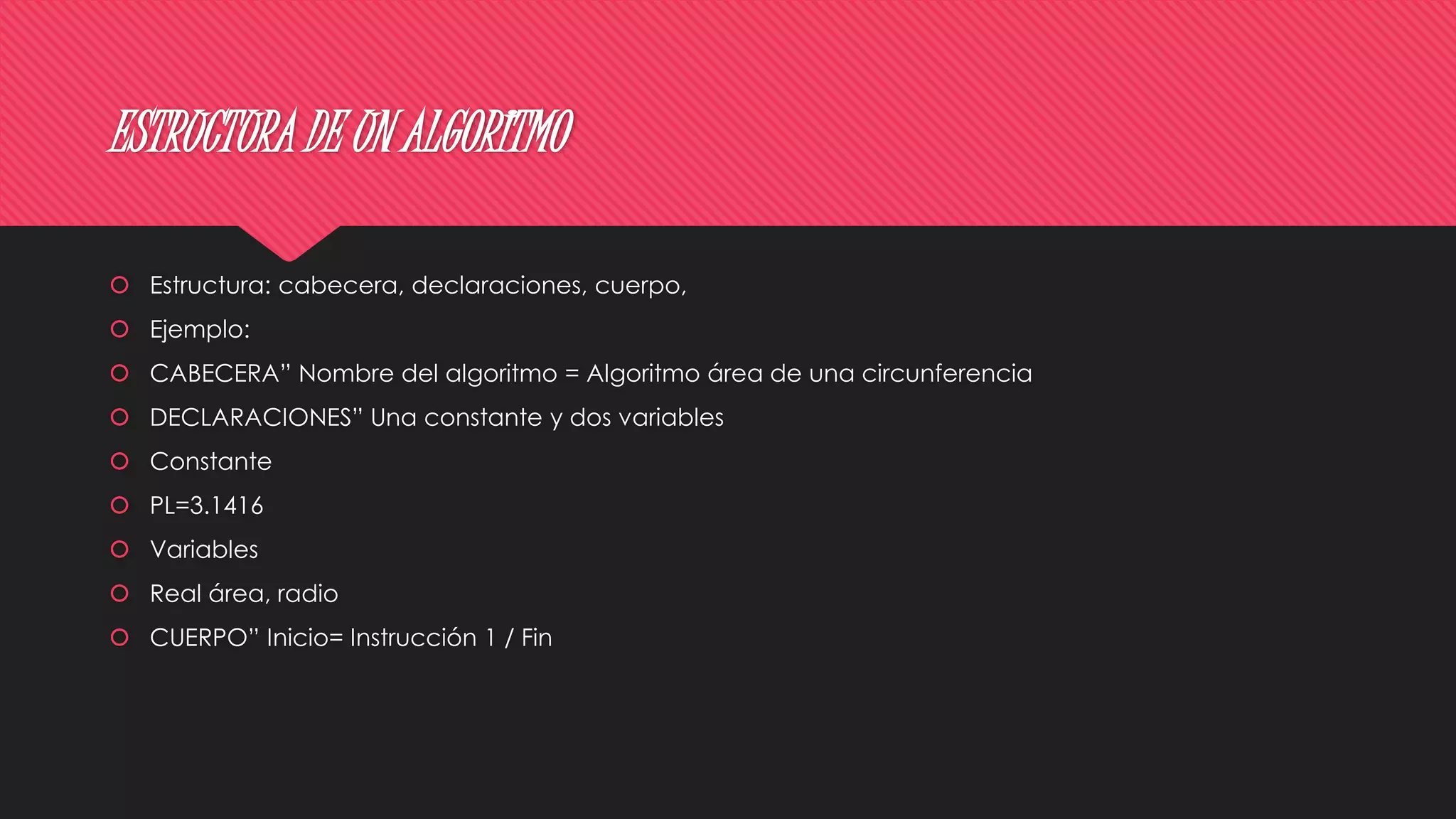 ESTRUCTURA DE UN ALGORITMO
 Estructura: cabecera, declaraciones, cuerpo,
 Ejemplo:
 CABECERA” Nombre del algoritmo = Algoritmo área de una circunferencia
 DECLARACIONES” Una constante y dos variables
 Constante
 PL=3.1416
 Variables
 Real área, radio
 CUERPO” Inicio= Instrucción 1 / Fin
 