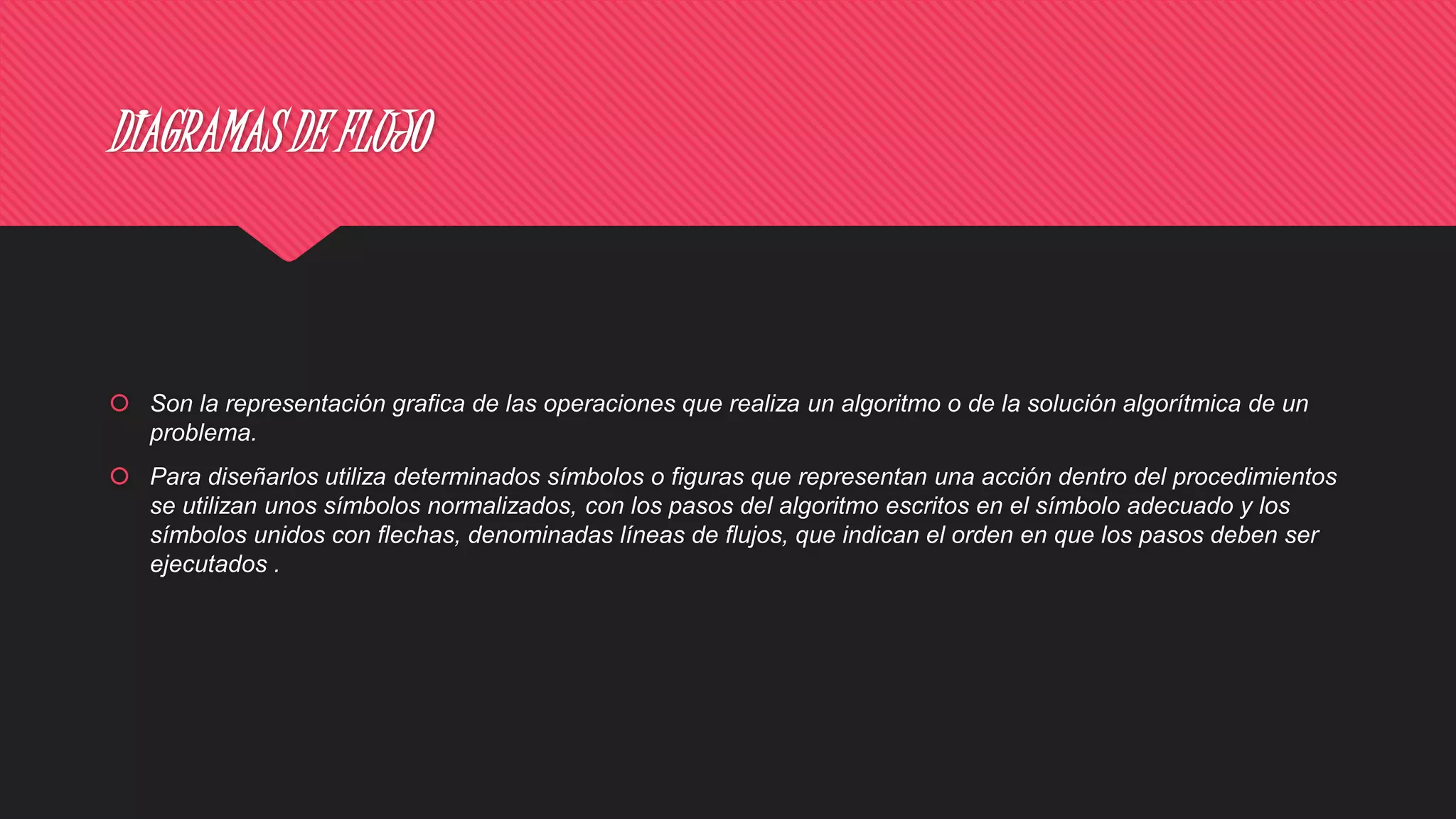 DIAGRAMAS DE FLUJO
 Son la representación grafica de las operaciones que realiza un algoritmo o de la solución algorítmica de un
problema.
 Para diseñarlos utiliza determinados símbolos o figuras que representan una acción dentro del procedimientos
se utilizan unos símbolos normalizados, con los pasos del algoritmo escritos en el símbolo adecuado y los
símbolos unidos con flechas, denominadas líneas de flujos, que indican el orden en que los pasos deben ser
ejecutados .
 