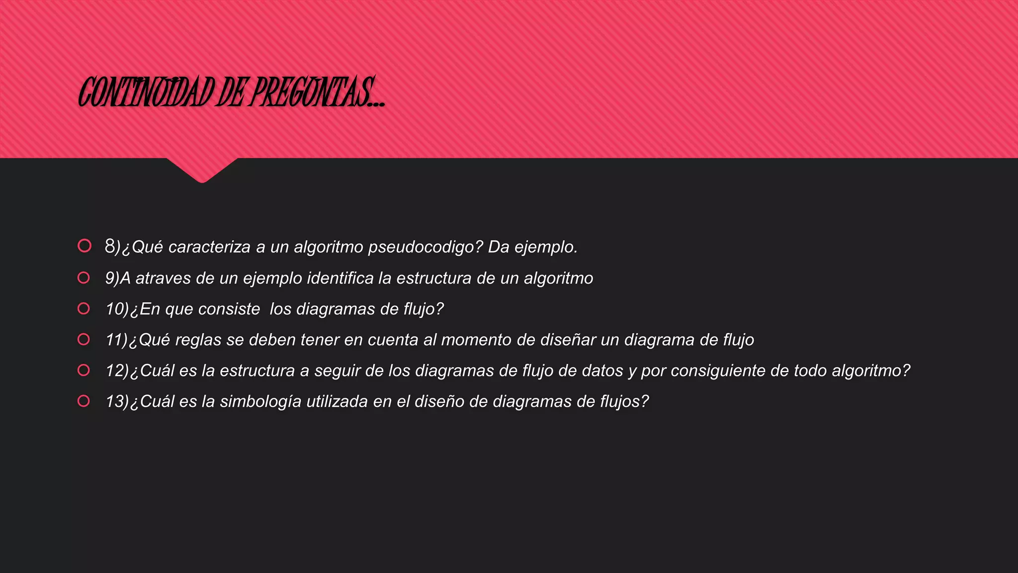 CONTINUIDAD DE PREGUNTAS…
 8)¿Qué caracteriza a un algoritmo pseudocodigo? Da ejemplo.
 9)A atraves de un ejemplo identifica la estructura de un algoritmo
 10)¿En que consiste los diagramas de flujo?
 11)¿Qué reglas se deben tener en cuenta al momento de diseñar un diagrama de flujo
 12)¿Cuál es la estructura a seguir de los diagramas de flujo de datos y por consiguiente de todo algoritmo?
 13)¿Cuál es la simbología utilizada en el diseño de diagramas de flujos?
 