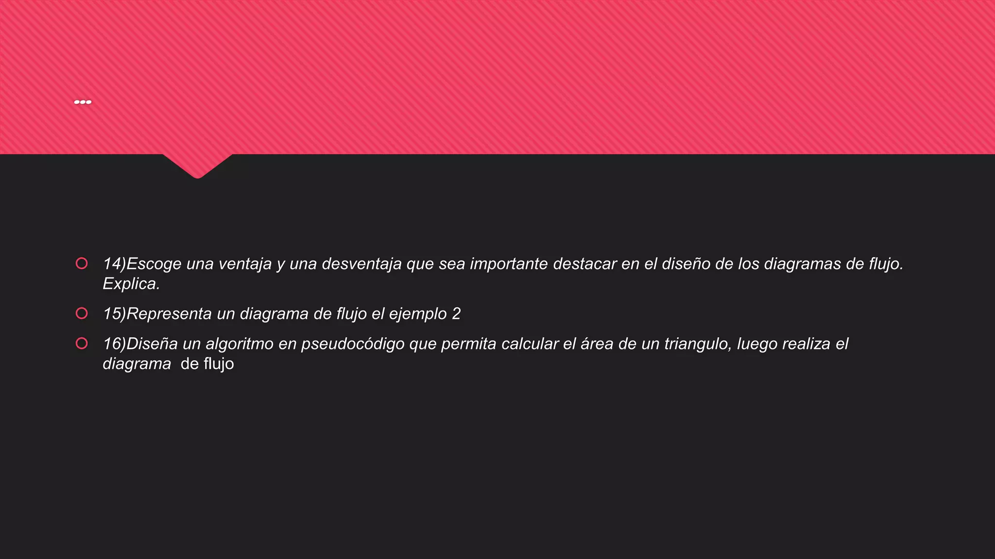 …
 14)Escoge una ventaja y una desventaja que sea importante destacar en el diseño de los diagramas de flujo.
Explica.
 15)Representa un diagrama de flujo el ejemplo 2
 16)Diseña un algoritmo en pseudocódigo que permita calcular el área de un triangulo, luego realiza el
diagrama de flujo
 