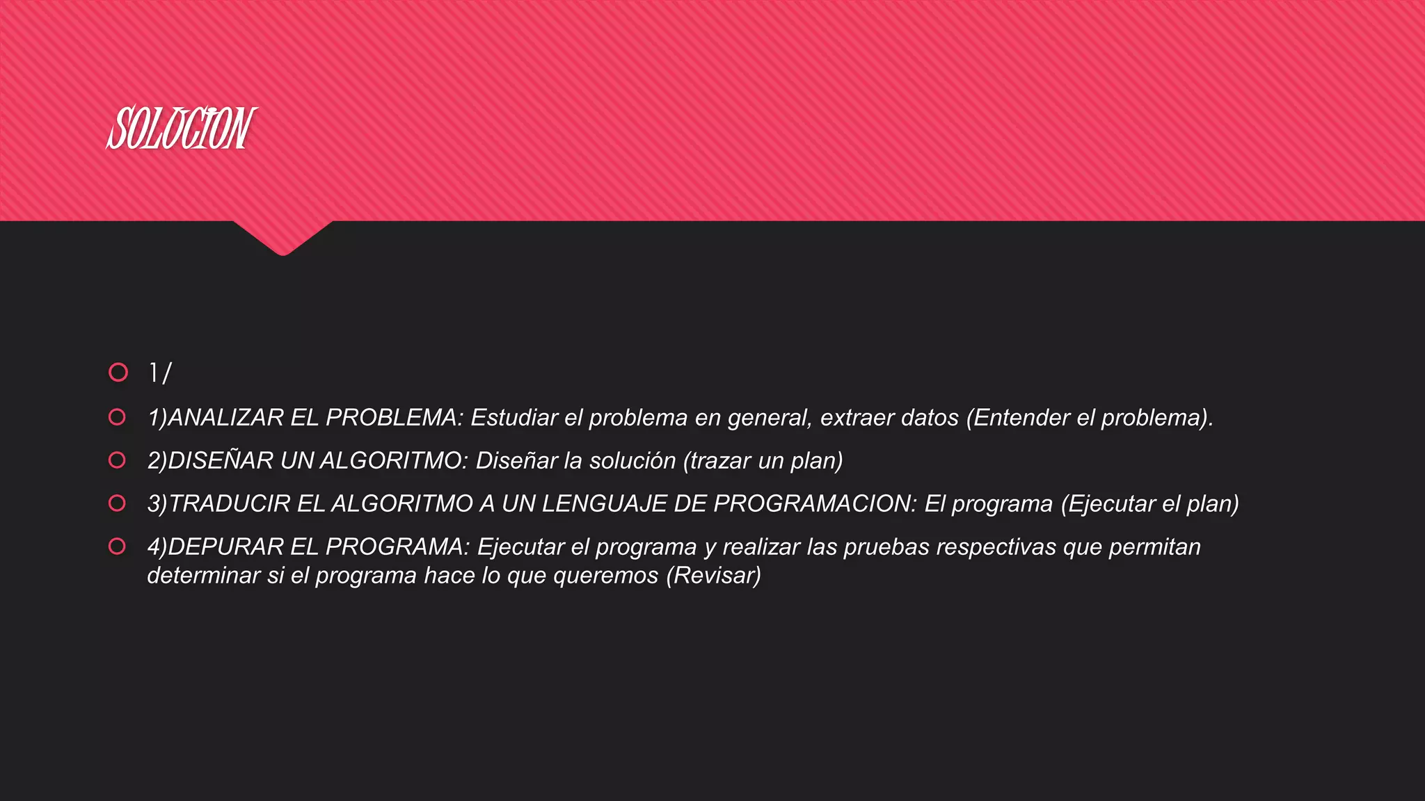 SOLUCION
 1/
 1)ANALIZAR EL PROBLEMA: Estudiar el problema en general, extraer datos (Entender el problema).
 2)DISEÑAR UN ALGORITMO: Diseñar la solución (trazar un plan)
 3)TRADUCIR EL ALGORITMO A UN LENGUAJE DE PROGRAMACION: El programa (Ejecutar el plan)
 4)DEPURAR EL PROGRAMA: Ejecutar el programa y realizar las pruebas respectivas que permitan
determinar si el programa hace lo que queremos (Revisar)
 