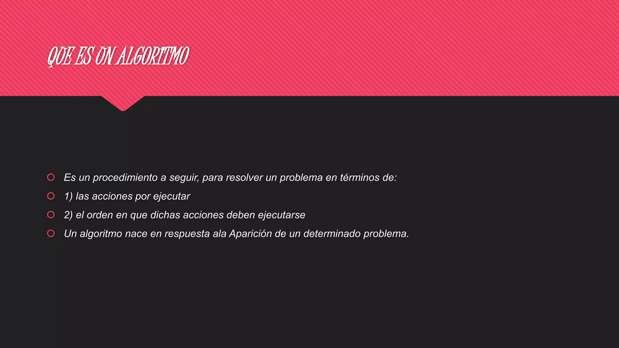 QUE ES UN ALGORITMO
 Es un procedimiento a seguir, para resolver un problema en términos de:
 1) las acciones por ejecutar
 2) el orden en que dichas acciones deben ejecutarse
 Un algoritmo nace en respuesta ala Aparición de un determinado problema.
 