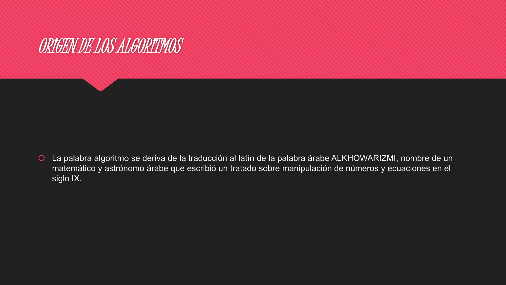 ORIGEN DE LOS ALGORITMOS
 La palabra algoritmo se deriva de la traducción al latín de la palabra árabe ALKHOWARIZMI, nombre de un
matemático y astrónomo árabe que escribió un tratado sobre manipulación de números y ecuaciones en el
siglo IX.
 