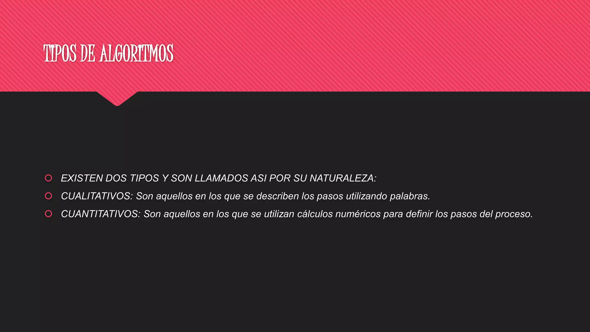 TIPOS DE ALGORITMOS
 EXISTEN DOS TIPOS Y SON LLAMADOS ASI POR SU NATURALEZA:
 CUALITATIVOS: Son aquellos en los que se describen los pasos utilizando palabras.
 CUANTITATIVOS: Son aquellos en los que se utilizan cálculos numéricos para definir los pasos del proceso.
 